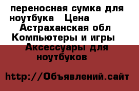 переносная сумка для ноутбука › Цена ­ 1 600 - Астраханская обл. Компьютеры и игры » Аксессуары для ноутбуков   